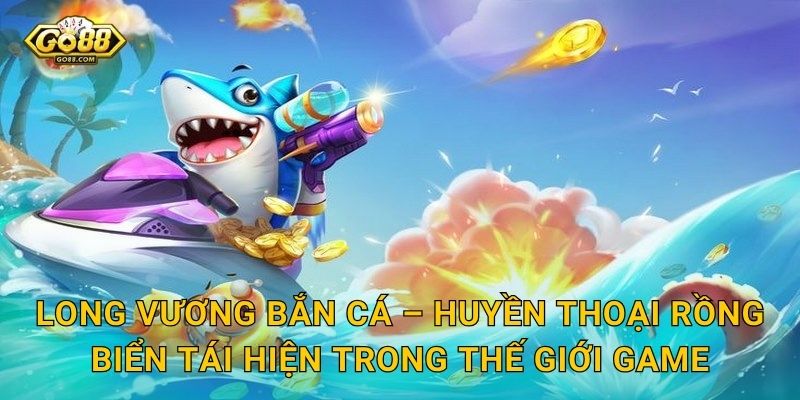 Long Vương Bắn Cá – Huyền Thoại Rồng Biển Tái Hiện Trong Thế Giới Game